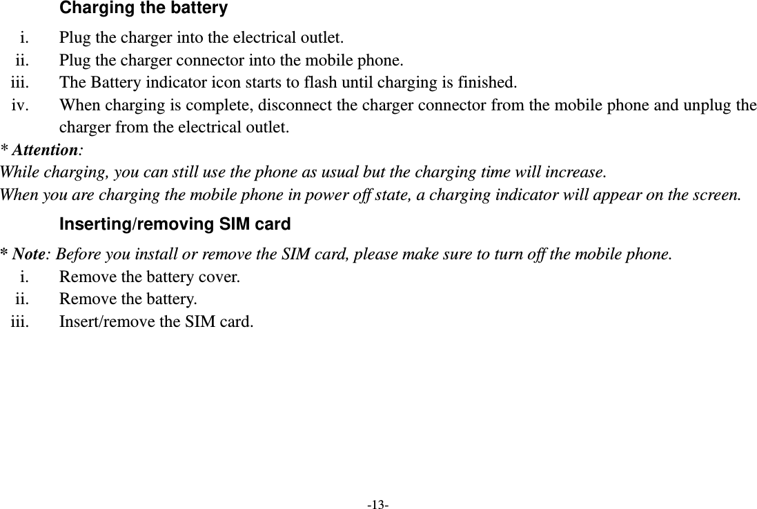 -13- Charging the battery i. Plug the charger into the electrical outlet. ii. Plug the charger connector into the mobile phone. iii. The Battery indicator icon starts to flash until charging is finished. iv. When charging is complete, disconnect the charger connector from the mobile phone and unplug the charger from the electrical outlet. * Attention: While charging, you can still use the phone as usual but the charging time will increase. When you are charging the mobile phone in power off state, a charging indicator will appear on the screen. Inserting/removing SIM card * Note: Before you install or remove the SIM card, please make sure to turn off the mobile phone. i. Remove the battery cover. ii. Remove the battery. iii. Insert/remove the SIM card. 