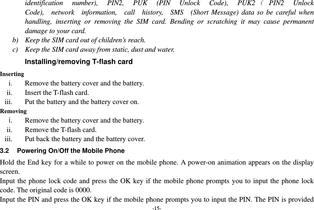 -15- identification  number),  PIN2,  PUK  (PIN  Unlock  Code),  PUK2（ PIN2  Unlock  Code),  network  information,  call  history,  SMS  (Short Message) data so be careful when handling, inserting or removing the SIM card. Bending or scratching it may cause permanent damage to your card. b) Keep the SIM card out of children’s reach. c) Keep the SIM card away from static, dust and water. Installing/removing T-flash card Inserting i. Remove the battery cover and the battery. ii. Insert the T-flash card. iii. Put the battery and the battery cover on. Removing i.  Remove the battery cover and the battery. ii. Remove the T-flash card. iii. Put back the battery and the battery cover. 3.2  Powering On/Off the Mobile Phone Hold the End key for a while to power on the mobile phone. A power-on animation appears on the display screen. Input the phone lock code and press the OK key if the mobile phone prompts you to input the phone lock code. The original code is 0000. Input the PIN and press the OK key if the mobile phone prompts you to input the PIN. The PIN is provided 