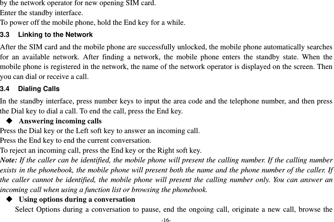 -16- by the network operator for new opening SIM card. Enter the standby interface. To power off the mobile phone, hold the End key for a while. 3.3  Linking to the Network After the SIM card and the mobile phone are successfully unlocked, the mobile phone automatically searches for an available network. After finding a network, the mobile phone enters the standby state. When the mobile phone is registered in the network, the name of the network operator is displayed on the screen. Then you can dial or receive a call. 3.4 Dialing Calls In the standby interface, press number keys to input the area code and the telephone number, and then press the Dial key to dial a call. To end the call, press the End key.  Answering incoming calls Press the Dial key or the Left soft key to answer an incoming call. Press the End key to end the current conversation. To reject an incoming call, press the End key or the Right soft key. Note: If the caller can be identified, the mobile phone will present the calling number. If the calling number exists in the phonebook, the mobile phone will present both the name and the phone number of the caller. If the caller cannot be identified, the mobile phone will present the calling number only. You can answer an incoming call when using a function list or browsing the phonebook.  Using options during a conversation Select Options during a conversation to pause, end the ongoing call, originate a new call, browse the 