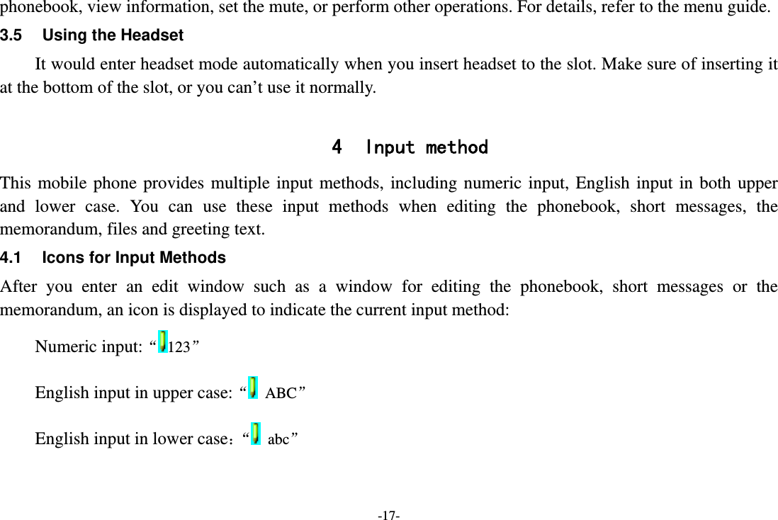 -17- phonebook, view information, set the mute, or perform other operations. For details, refer to the menu guide. 3.5  Using the Headset It would enter headset mode automatically when you insert headset to the slot. Make sure of inserting it at the bottom of the slot, or you can’t use it normally.  4 Input method This mobile phone provides multiple input methods, including numeric input, English input in both upper and lower case. You can use these input methods when editing the phonebook, short messages, the memorandum, files and greeting text. 4.1  Icons for Input Methods After you enter an edit window such as a window for editing the phonebook, short messages or the memorandum, an icon is displayed to indicate the current input method: Numeric input:“123”  English input in upper case:“ ABC” English input in lower case：“  abc” 