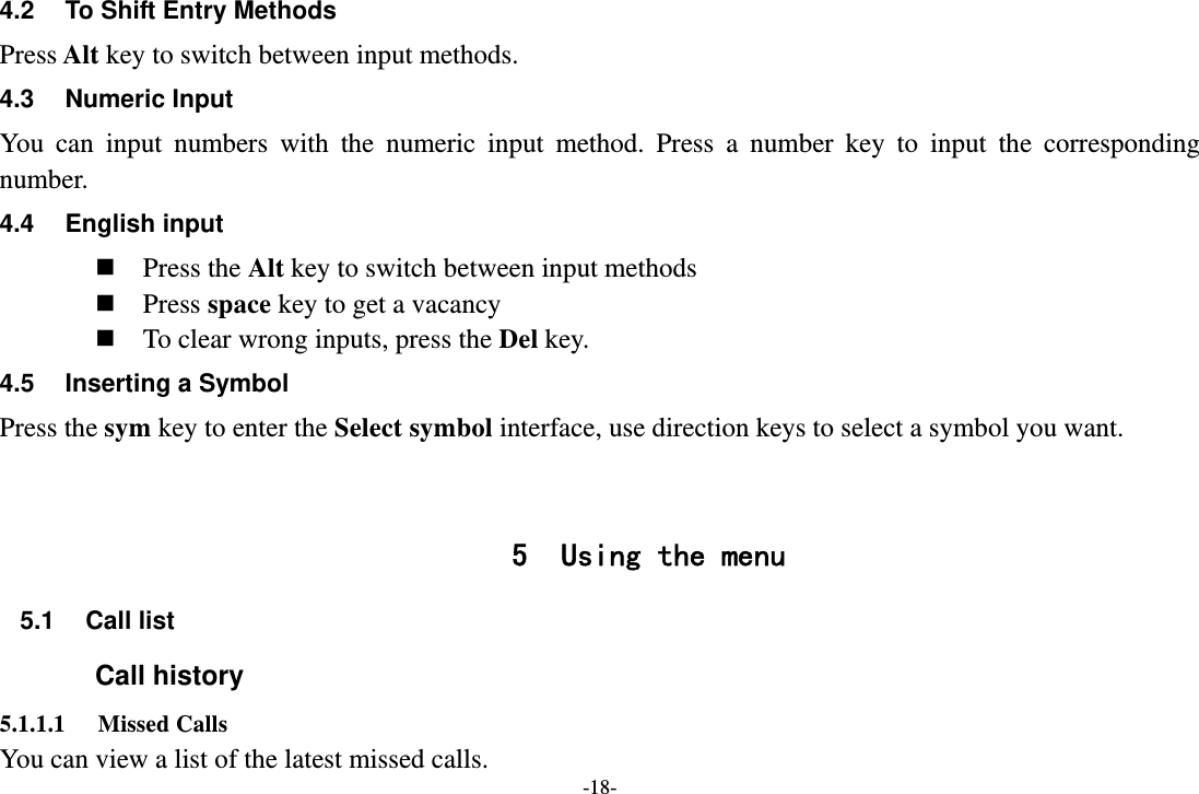 -18- 4.2  To Shift Entry Methods Press Alt key to switch between input methods. 4.3 Numeric Input You can input numbers with the numeric input method. Press a number key to input the corresponding number. 4.4 English input  Press the Alt key to switch between input methods  Press space key to get a vacancy  To clear wrong inputs, press the Del key. 4.5  Inserting a Symbol Press the sym key to enter the Select symbol interface, use direction keys to select a symbol you want.   5 Using the menu 5.1 Call list Call history 5.1.1.1 Missed Calls You can view a list of the latest missed calls. 