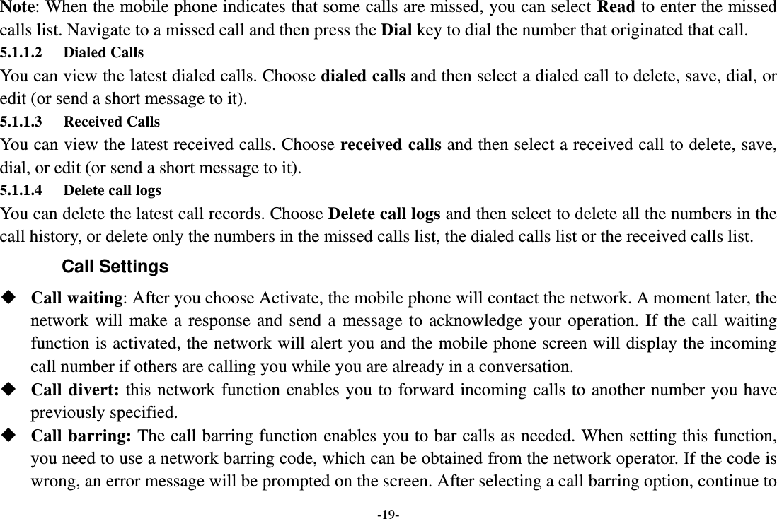 -19- Note: When the mobile phone indicates that some calls are missed, you can select Read to enter the missed calls list. Navigate to a missed call and then press the Dial key to dial the number that originated that call. 5.1.1.2 Dialed Calls You can view the latest dialed calls. Choose dialed calls and then select a dialed call to delete, save, dial, or edit (or send a short message to it). 5.1.1.3 Received Calls You can view the latest received calls. Choose received calls and then select a received call to delete, save, dial, or edit (or send a short message to it). 5.1.1.4 Delete call logs   You can delete the latest call records. Choose Delete call logs and then select to delete all the numbers in the call history, or delete only the numbers in the missed calls list, the dialed calls list or the received calls list. Call Settings  Call waiting: After you choose Activate, the mobile phone will contact the network. A moment later, the network will make a response and send a message to acknowledge your operation. If the call waiting function is activated, the network will alert you and the mobile phone screen will display the incoming call number if others are calling you while you are already in a conversation.  Call divert: this network function enables you to forward incoming calls to another number you have previously specified.    Call barring: The call barring function enables you to bar calls as needed. When setting this function, you need to use a network barring code, which can be obtained from the network operator. If the code is wrong, an error message will be prompted on the screen. After selecting a call barring option, continue to 