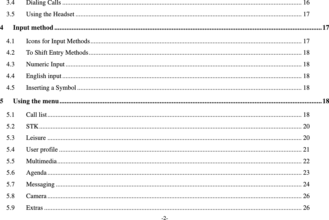 -2- 3.4Dialing Calls ................................................................................................................................................. 163.5Using the Headset ......................................................................................................................................... 174Input method ........................................................................................................................................................... 174.1Icons for Input Methods ................................................................................................................................ 174.2To Shift Entry Methods ................................................................................................................................. 184.3Numeric Input ............................................................................................................................................... 184.4English input ................................................................................................................................................. 184.5Inserting a Symbol ........................................................................................................................................ 185Using the menu ........................................................................................................................................................ 185.1Call list .......................................................................................................................................................... 185.2STK ............................................................................................................................................................... 205.3Leisure .......................................................................................................................................................... 205.4User profile ................................................................................................................................................... 215.5Multimedia .................................................................................................................................................... 225.6Agenda .......................................................................................................................................................... 235.7Messaging ..................................................................................................................................................... 245.8Camera .......................................................................................................................................................... 265.9Extras ............................................................................................................................................................ 26