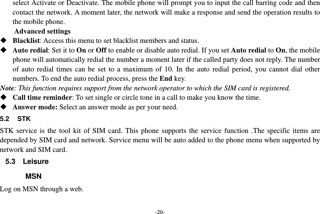 -20- select Activate or Deactivate. The mobile phone will prompt you to input the call barring code and then contact the network. A moment later, the network will make a response and send the operation results to the mobile phone. Advanced settings  Blacklist: Access this menu to set blacklist members and status.  Auto redial: Set it to On or Off to enable or disable auto redial. If you set Auto redial to On, the mobile phone will automatically redial the number a moment later if the called party does not reply. The number of auto redial times can be set to a maximum of 10. In the auto redial period, you cannot dial other numbers. To end the auto redial process, press the End key. Note: This function requires support from the network operator to which the SIM card is registered.  Call time reminder: To set single or circle tone in a call to make you know the time.  Answer mode: Select an answer mode as per your need. 5.2 STK STK service is the tool kit of SIM card. This phone supports the service function .The specific items are depended by SIM card and network. Service menu will be auto added to the phone menu when supported by network and SIM card. 5.3 Leisure MSN Log on MSN through a web. 