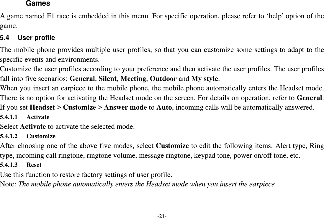 -21- Games A game named F1 race is embedded in this menu. For specific operation, please refer to ‘help’ option of the game. 5.4 User profile The mobile phone provides multiple user profiles, so that you can customize some settings to adapt to the specific events and environments. Customize the user profiles according to your preference and then activate the user profiles. The user profiles fall into five scenarios: General, Silent, Meeting, Outdoor and My style. When you insert an earpiece to the mobile phone, the mobile phone automatically enters the Headset mode. There is no option for activating the Headset mode on the screen. For details on operation, refer to General. If you set Headset &gt; Customize &gt; Answer mode to Auto, incoming calls will be automatically answered. 5.4.1.1 Activate Select Activate to activate the selected mode. 5.4.1.2 Customize After choosing one of the above five modes, select Customize to edit the following items: Alert type, Ring type, incoming call ringtone, ringtone volume, message ringtone, keypad tone, power on/off tone, etc. 5.4.1.3 Reset Use this function to restore factory settings of user profile. Note: The mobile phone automatically enters the Headset mode when you insert the earpiece 