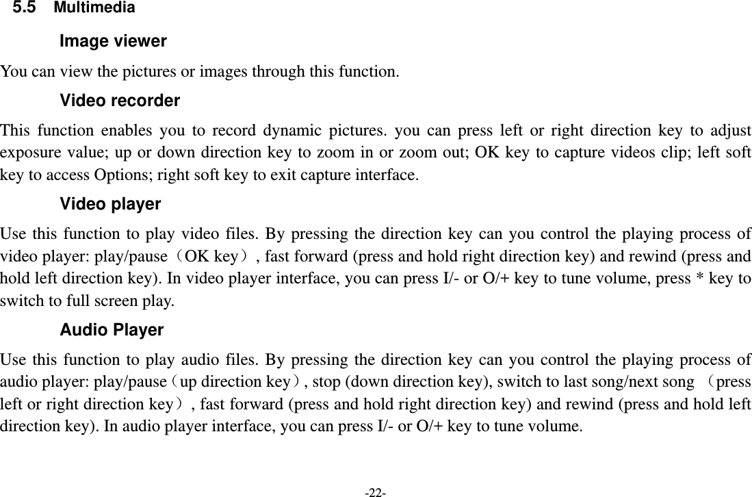 -22- 5.5  Multimedia Image viewer          You can view the pictures or images through this function. Video recorder This function enables you to record dynamic pictures. you can press left or right direction key to adjust exposure value; up or down direction key to zoom in or zoom out; OK key to capture videos clip; left soft key to access Options; right soft key to exit capture interface. Video player Use this function to play video files. By pressing the direction key can you control the playing process of video player: play/pause（OK key）, fast forward (press and hold right direction key) and rewind (press and hold left direction key). In video player interface, you can press I/- or O/+ key to tune volume, press * key to switch to full screen play. Audio Player Use this function to play audio files. By pressing the direction key can you control the playing process of audio player: play/pause（up direction key）, stop (down direction key), switch to last song/next song （press left or right direction key）, fast forward (press and hold right direction key) and rewind (press and hold left direction key). In audio player interface, you can press I/- or O/+ key to tune volume. 