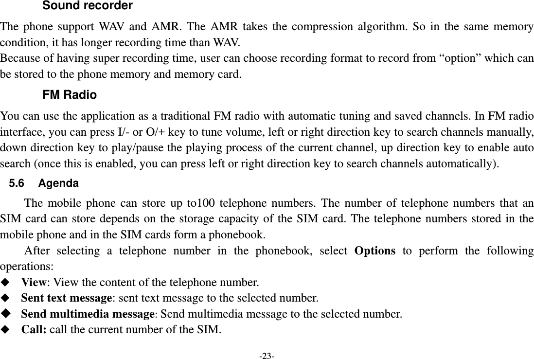 -23- Sound recorder The phone support WAV and AMR. The AMR takes the compression algorithm. So in the same memory condition, it has longer recording time than WAV.   Because of having super recording time, user can choose recording format to record from “option” which can be stored to the phone memory and memory card. FM Radio You can use the application as a traditional FM radio with automatic tuning and saved channels. In FM radio interface, you can press I/- or O/+ key to tune volume, left or right direction key to search channels manually, down direction key to play/pause the playing process of the current channel, up direction key to enable auto search (once this is enabled, you can press left or right direction key to search channels automatically). 5.6 Agenda The mobile phone can store up to100 telephone numbers. The number of telephone numbers that an SIM card can store depends on the storage capacity of the SIM card. The telephone numbers stored in the mobile phone and in the SIM cards form a phonebook.       After selecting a telephone number in the phonebook, select Options to perform the following operations:  View: View the content of the telephone number.  Sent text message: sent text message to the selected number.  Send multimedia message: Send multimedia message to the selected number.  Call: call the current number of the SIM. 