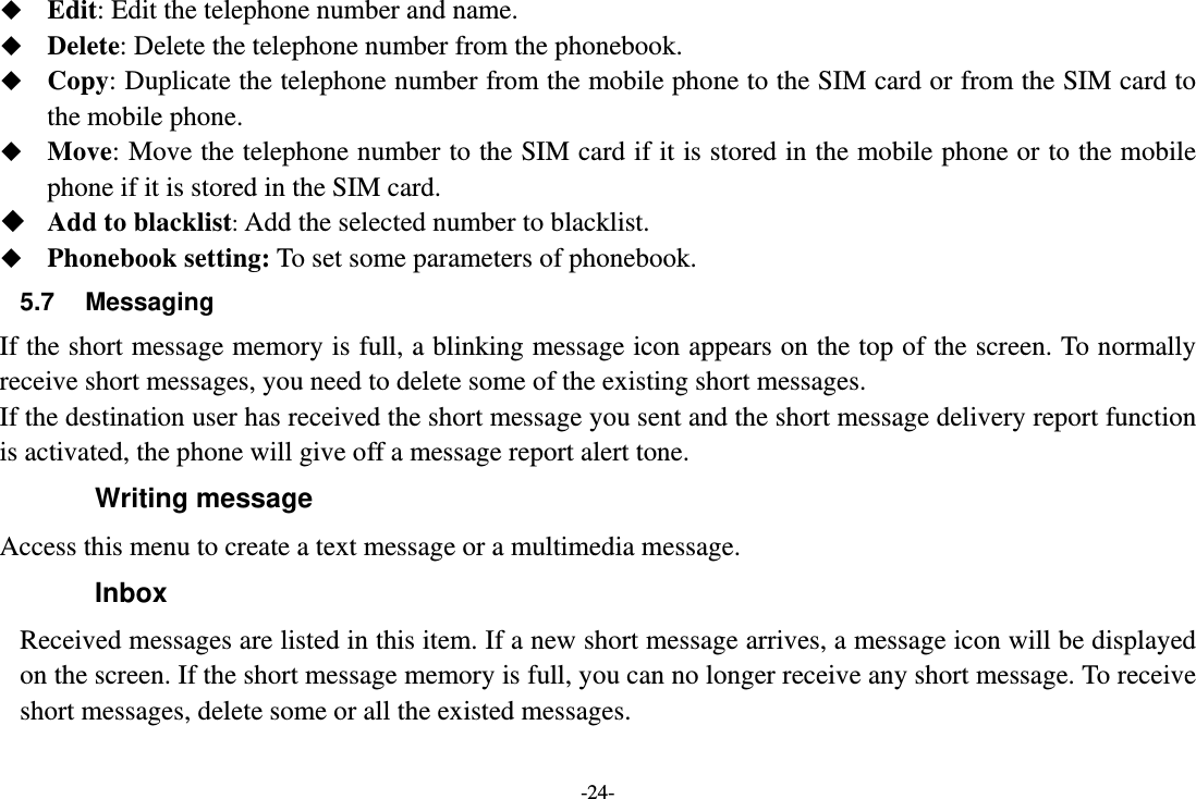 -24-  Edit: Edit the telephone number and name.  Delete: Delete the telephone number from the phonebook.  Copy: Duplicate the telephone number from the mobile phone to the SIM card or from the SIM card to the mobile phone.  Move: Move the telephone number to the SIM card if it is stored in the mobile phone or to the mobile phone if it is stored in the SIM card.  Add to blacklist: Add the selected number to blacklist.  Phonebook setting: To set some parameters of phonebook. 5.7 Messaging If the short message memory is full, a blinking message icon appears on the top of the screen. To normally receive short messages, you need to delete some of the existing short messages. If the destination user has received the short message you sent and the short message delivery report function is activated, the phone will give off a message report alert tone. Writing message Access this menu to create a text message or a multimedia message. Inbox Received messages are listed in this item. If a new short message arrives, a message icon will be displayed on the screen. If the short message memory is full, you can no longer receive any short message. To receive short messages, delete some or all the existed messages. 