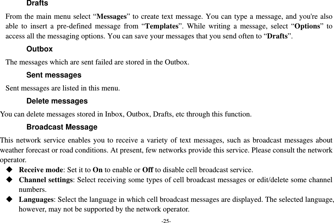 -25- Drafts From the main menu select “Messages” to create text message. You can type a message, and you&apos;re also able to insert a pre-defined message from “Templates”. While writing a message, select “Options” to access all the messaging options. You can save your messages that you send often to “Drafts”. Outbox The messages which are sent failed are stored in the Outbox.   Sent messages Sent messages are listed in this menu. Delete messages You can delete messages stored in Inbox, Outbox, Drafts, etc through this function. Broadcast Message This network service enables you to receive a variety of text messages, such as broadcast messages about weather forecast or road conditions. At present, few networks provide this service. Please consult the network operator.  Receive mode: Set it to On to enable or Off to disable cell broadcast service.  Channel settings: Select receiving some types of cell broadcast messages or edit/delete some channel numbers.  Languages: Select the language in which cell broadcast messages are displayed. The selected language, however, may not be supported by the network operator. 