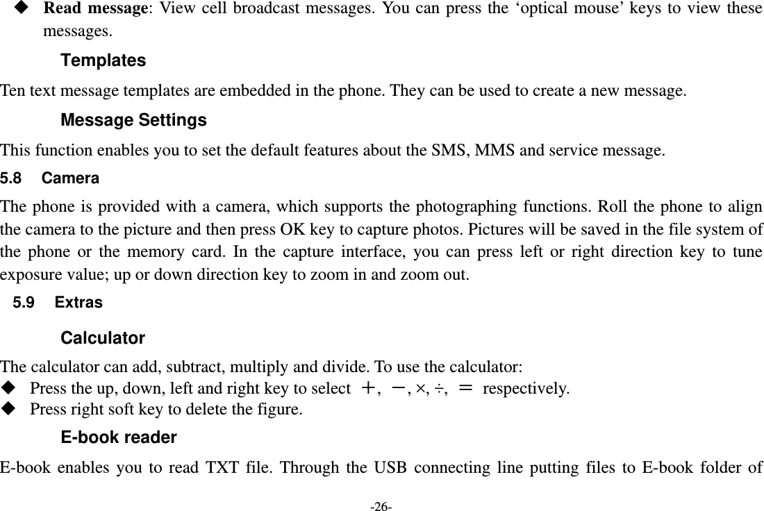 -26-  Read message: View cell broadcast messages. You can press the ‘optical mouse’ keys to view these messages. Templates Ten text message templates are embedded in the phone. They can be used to create a new message. Message Settings This function enables you to set the default features about the SMS, MMS and service message. 5.8 Camera The phone is provided with a camera, which supports the photographing functions. Roll the phone to align the camera to the picture and then press OK key to capture photos. Pictures will be saved in the file system of the phone or the memory card. In the capture interface, you can press left or right direction key to tune exposure value; up or down direction key to zoom in and zoom out. 5.9 Extras Calculator The calculator can add, subtract, multiply and divide. To use the calculator:    Press the up, down, left and right key to select  ＋,  －, ×, ÷,  ＝ respectively.  Press right soft key to delete the figure. E-book reader E-book enables you to read TXT file. Through the USB connecting line putting files to E-book folder of 