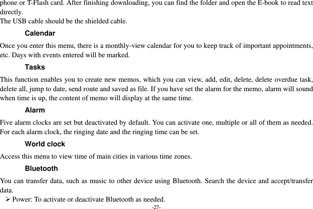 -27- phone or T-Flash card. After finishing downloading, you can find the folder and open the E-book to read text directly. The USB cable should be the shielded cable. Calendar Once you enter this menu, there is a monthly-view calendar for you to keep track of important appointments, etc. Days with events entered will be marked. Tasks  This function enables you to create new memos, which you can view, add, edit, delete, delete overdue task, delete all, jump to date, send route and saved as file. If you have set the alarm for the memo, alarm will sound when time is up, the content of memo will display at the same time. Alarm Five alarm clocks are set but deactivated by default. You can activate one, multiple or all of them as needed. For each alarm clock, the ringing date and the ringing time can be set.   World clock Access this menu to view time of main cities in various time zones. Bluetooth You can transfer data, such as music to other device using Bluetooth. Search the device and accept/transfer data.    Power: To activate or deactivate Bluetooth as needed. 