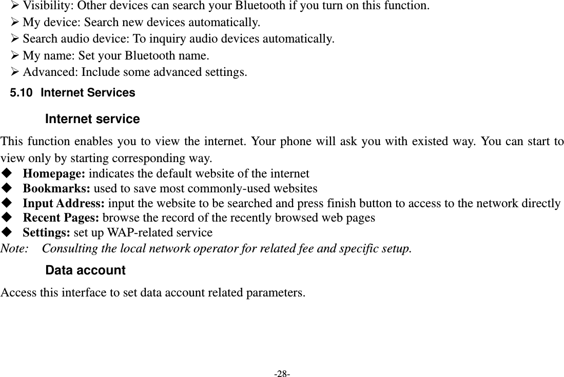 -28-  Visibility: Other devices can search your Bluetooth if you turn on this function.  My device: Search new devices automatically.  Search audio device: To inquiry audio devices automatically.  My name: Set your Bluetooth name.  Advanced: Include some advanced settings. 5.10 Internet Services Internet service This function enables you to view the internet. Your phone will ask you with existed way. You can start to view only by starting corresponding way.  Homepage: indicates the default website of the internet  Bookmarks: used to save most commonly-used websites  Input Address: input the website to be searched and press finish button to access to the network directly  Recent Pages: browse the record of the recently browsed web pages  Settings: set up WAP-related service Note:  Consulting the local network operator for related fee and specific setup. Data account Access this interface to set data account related parameters. 