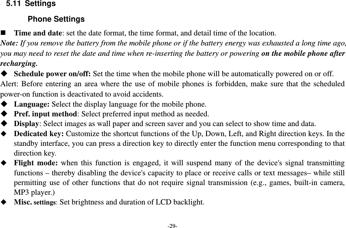 -29- 5.11 Settings Phone Settings  Time and date: set the date format, the time format, and detail time of the location. Note: If you remove the battery from the mobile phone or if the battery energy was exhausted a long time ago, you may need to reset the date and time when re-inserting the battery or powering on the mobile phone after recharging.  Schedule power on/off: Set the time when the mobile phone will be automatically powered on or off. Alert: Before entering an area where the use of mobile phones is forbidden, make sure that the scheduled power-on function is deactivated to avoid accidents.  Language: Select the display language for the mobile phone.  Pref. input method: Select preferred input method as needed.  Display: Select images as wall paper and screen saver and you can select to show time and data.  Dedicated key: Customize the shortcut functions of the Up, Down, Left, and Right direction keys. In the standby interface, you can press a direction key to directly enter the function menu corresponding to that direction key.  Flight mode: when this function is engaged, it will suspend many of the device&apos;s signal transmitting functions – thereby disabling the device&apos;s capacity to place or receive calls or text messages– while still permitting use of other functions that do not require signal transmission (e.g., games, built-in camera, MP3 player.)  Misc. settings: Set brightness and duration of LCD backlight. 