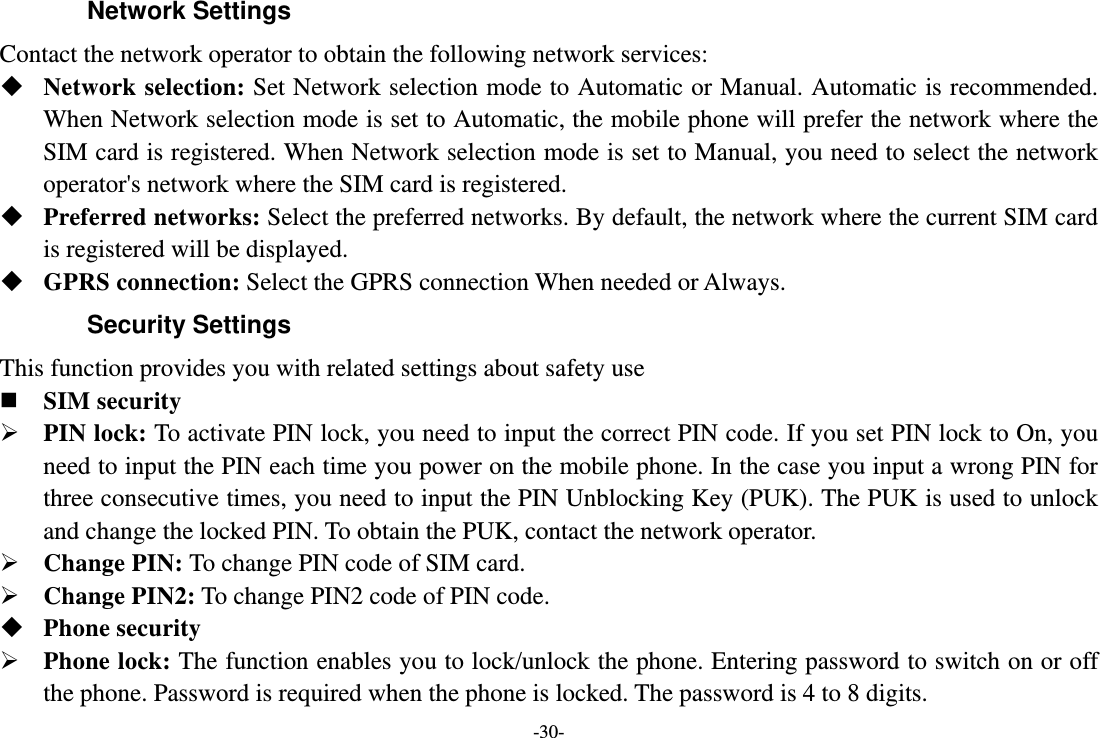 -30- Network Settings Contact the network operator to obtain the following network services:    Network selection: Set Network selection mode to Automatic or Manual. Automatic is recommended. When Network selection mode is set to Automatic, the mobile phone will prefer the network where the SIM card is registered. When Network selection mode is set to Manual, you need to select the network operator&apos;s network where the SIM card is registered.  Preferred networks: Select the preferred networks. By default, the network where the current SIM card is registered will be displayed.    GPRS connection: Select the GPRS connection When needed or Always. Security Settings This function provides you with related settings about safety use  SIM security  PIN lock: To activate PIN lock, you need to input the correct PIN code. If you set PIN lock to On, you need to input the PIN each time you power on the mobile phone. In the case you input a wrong PIN for three consecutive times, you need to input the PIN Unblocking Key (PUK). The PUK is used to unlock and change the locked PIN. To obtain the PUK, contact the network operator.  Change PIN: To change PIN code of SIM card.  Change PIN2: To change PIN2 code of PIN code.  Phone security  Phone lock: The function enables you to lock/unlock the phone. Entering password to switch on or off the phone. Password is required when the phone is locked. The password is 4 to 8 digits. 