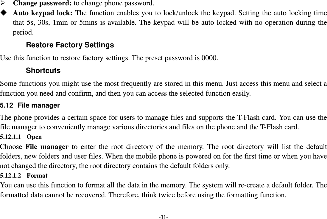 -31-  Change password: to change phone password.  Auto keypad lock: The function enables you to lock/unlock the keypad. Setting the auto locking time that 5s, 30s, 1min or 5mins is available. The keypad will be auto locked with no operation during the period. Restore Factory Settings Use this function to restore factory settings. The preset password is 0000. Shortcuts Some functions you might use the most frequently are stored in this menu. Just access this menu and select a function you need and confirm, and then you can access the selected function easily. 5.12 File manager The phone provides a certain space for users to manage files and supports the T-Flash card. You can use the file manager to conveniently manage various directories and files on the phone and the T-Flash card.   5.12.1.1 Open Choose  File manager to enter the root directory of the memory. The root directory will list the default folders, new folders and user files. When the mobile phone is powered on for the first time or when you have not changed the directory, the root directory contains the default folders only. 5.12.1.2 Format You can use this function to format all the data in the memory. The system will re-create a default folder. The formatted data cannot be recovered. Therefore, think twice before using the formatting function. 