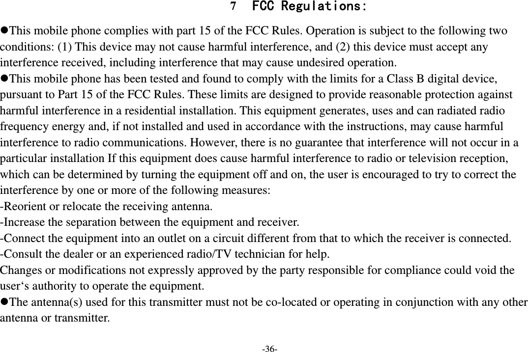 -36- 7 FCC Regulations: This mobile phone complies with part 15 of the FCC Rules. Operation is subject to the following two conditions: (1) This device may not cause harmful interference, and (2) this device must accept any interference received, including interference that may cause undesired operation. This mobile phone has been tested and found to comply with the limits for a Class B digital device, pursuant to Part 15 of the FCC Rules. These limits are designed to provide reasonable protection against harmful interference in a residential installation. This equipment generates, uses and can radiated radio frequency energy and, if not installed and used in accordance with the instructions, may cause harmful interference to radio communications. However, there is no guarantee that interference will not occur in a particular installation If this equipment does cause harmful interference to radio or television reception, which can be determined by turning the equipment off and on, the user is encouraged to try to correct the interference by one or more of the following measures: -Reorient or relocate the receiving antenna. -Increase the separation between the equipment and receiver. -Connect the equipment into an outlet on a circuit different from that to which the receiver is connected. -Consult the dealer or an experienced radio/TV technician for help. Changes or modifications not expressly approved by the party responsible for compliance could void the user‘s authority to operate the equipment. The antenna(s) used for this transmitter must not be co-located or operating in conjunction with any other antenna or transmitter.  