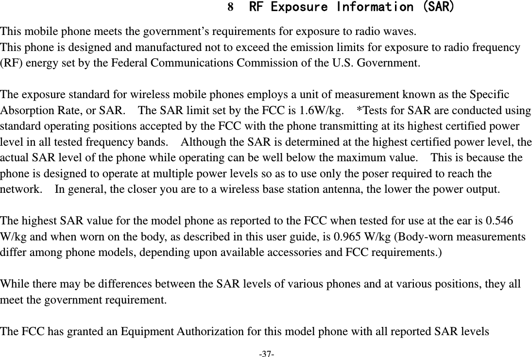 -37- 8 RF Exposure Information (SAR) This mobile phone meets the government’s requirements for exposure to radio waves. This phone is designed and manufactured not to exceed the emission limits for exposure to radio frequency (RF) energy set by the Federal Communications Commission of the U.S. Government.      The exposure standard for wireless mobile phones employs a unit of measurement known as the Specific Absorption Rate, or SAR.    The SAR limit set by the FCC is 1.6W/kg.    *Tests for SAR are conducted using standard operating positions accepted by the FCC with the phone transmitting at its highest certified power level in all tested frequency bands.    Although the SAR is determined at the highest certified power level, the actual SAR level of the phone while operating can be well below the maximum value.    This is because the phone is designed to operate at multiple power levels so as to use only the poser required to reach the network.    In general, the closer you are to a wireless base station antenna, the lower the power output.  The highest SAR value for the model phone as reported to the FCC when tested for use at the ear is 0.546 W/kg and when worn on the body, as described in this user guide, is 0.965 W/kg (Body-worn measurements differ among phone models, depending upon available accessories and FCC requirements.)  While there may be differences between the SAR levels of various phones and at various positions, they all meet the government requirement.  The FCC has granted an Equipment Authorization for this model phone with all reported SAR levels 