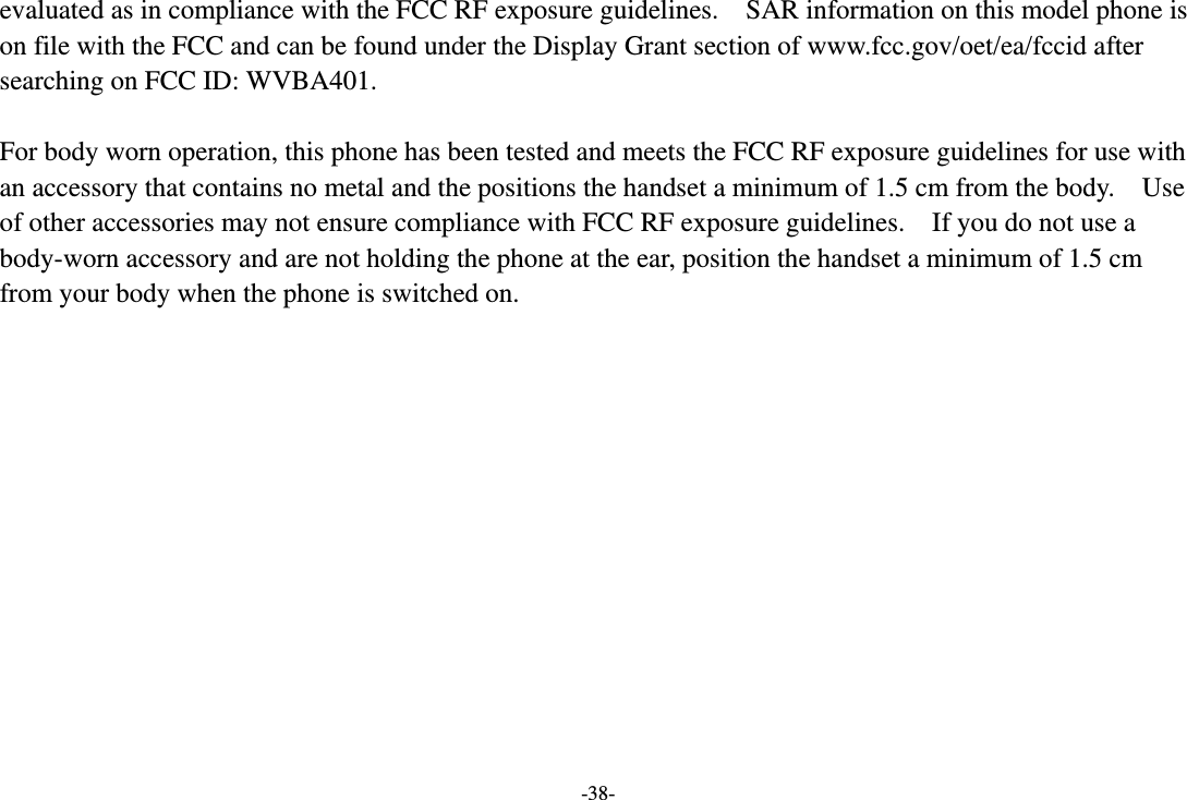 -38- evaluated as in compliance with the FCC RF exposure guidelines.    SAR information on this model phone is on file with the FCC and can be found under the Display Grant section of www.fcc.gov/oet/ea/fccid after searching on FCC ID: WVBA401.  For body worn operation, this phone has been tested and meets the FCC RF exposure guidelines for use with an accessory that contains no metal and the positions the handset a minimum of 1.5 cm from the body.    Use of other accessories may not ensure compliance with FCC RF exposure guidelines.    If you do not use a body-worn accessory and are not holding the phone at the ear, position the handset a minimum of 1.5 cm from your body when the phone is switched on.    