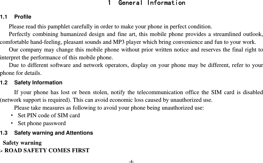 -4-  1 General Information 1.1 Profile    Please read this pamphlet carefully in order to make your phone in perfect condition.    Perfectly combining humanized design and fine art, this mobile phone provides a streamlined outlook, comfortable hand-feeling, pleasant sounds and MP3 player which bring convenience and fun to your work.       Our company may change this mobile phone without prior written notice and reserves the final right to interpret the performance of this mobile phone.     Due to different software and network operators, display on your phone may be different, refer to your phone for details. 1.2 Safety Information  If your phone has lost or been stolen, notify the telecommunication office the SIM card is disabled (network support is required). This can avoid economic loss caused by unauthorized use. Please take measures as following to avoid your phone being unauthorized use: ·  Set PIN code of SIM card ·  Set phone password 1.3  Safety warning and Attentions  Safety warning  ROAD SAFETY COMES FIRST 