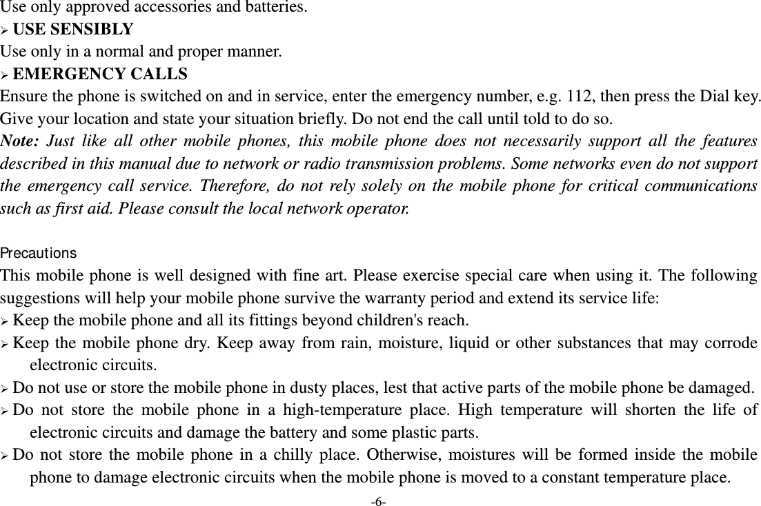 -6- Use only approved accessories and batteries.  USE SENSIBLY Use only in a normal and proper manner.  EMERGENCY CALLS Ensure the phone is switched on and in service, enter the emergency number, e.g. 112, then press the Dial key. Give your location and state your situation briefly. Do not end the call until told to do so. Note: Just like all other mobile phones, this mobile phone does not necessarily support all the features described in this manual due to network or radio transmission problems. Some networks even do not support the emergency call service. Therefore, do not rely solely on the mobile phone for critical communications such as first aid. Please consult the local network operator.  Precautions This mobile phone is well designed with fine art. Please exercise special care when using it. The following suggestions will help your mobile phone survive the warranty period and extend its service life:  Keep the mobile phone and all its fittings beyond children&apos;s reach.  Keep the mobile phone dry. Keep away from rain, moisture, liquid or other substances that may corrode electronic circuits.  Do not use or store the mobile phone in dusty places, lest that active parts of the mobile phone be damaged.  Do not store the mobile phone in a high-temperature place. High temperature will shorten the life of electronic circuits and damage the battery and some plastic parts.  Do not store the mobile phone in a chilly place. Otherwise, moistures will be formed inside the mobile phone to damage electronic circuits when the mobile phone is moved to a constant temperature place. 