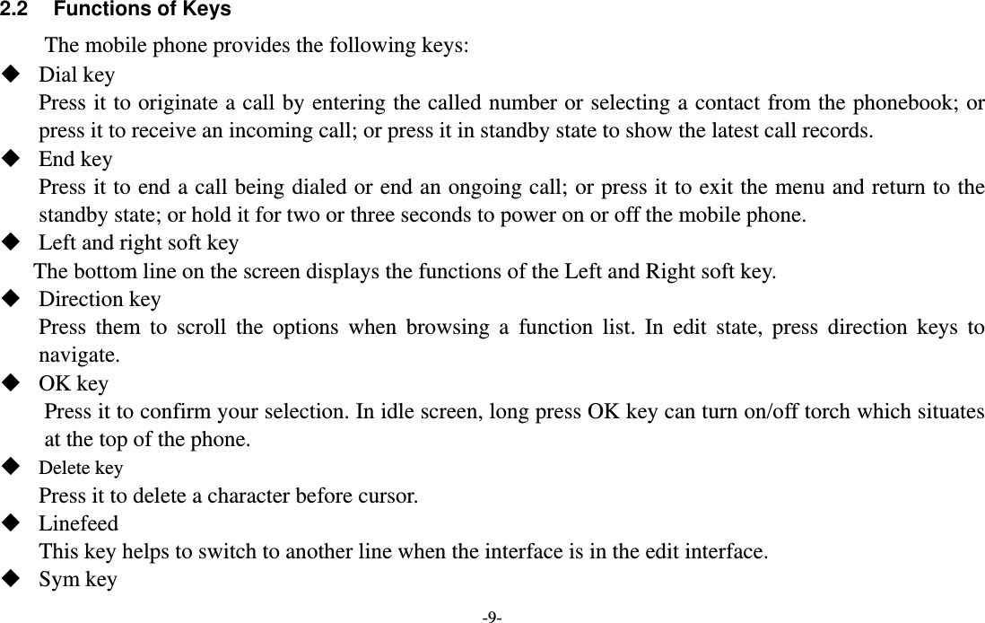 -9-  2.2  Functions of Keys The mobile phone provides the following keys:  Dial key Press it to originate a call by entering the called number or selecting a contact from the phonebook; or press it to receive an incoming call; or press it in standby state to show the latest call records.  End key Press it to end a call being dialed or end an ongoing call; or press it to exit the menu and return to the standby state; or hold it for two or three seconds to power on or off the mobile phone.  Left and right soft key The bottom line on the screen displays the functions of the Left and Right soft key.  Direction key Press them to scroll the options when browsing a function list. In edit state, press direction keys to navigate.   OK key Press it to confirm your selection. In idle screen, long press OK key can turn on/off torch which situates at the top of the phone.  Delete key Press it to delete a character before cursor.  Linefeed This key helps to switch to another line when the interface is in the edit interface.  Sym key 