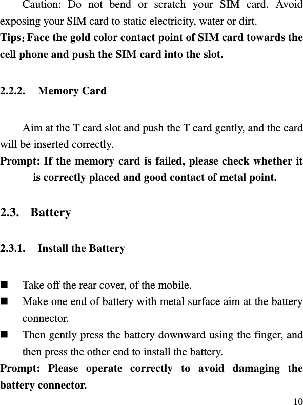  10 Caution:  Do  not  bend  or  scratch  your  SIM  card.  Avoid exposing your SIM card to static electricity, water or dirt. Tips：Face the gold color contact point of SIM card towards the cell phone and push the SIM card into the slot.   2.2.2. Memory Card Aim at the T card slot and push the T card gently, and the card will be inserted correctly.     Prompt: If the memory card is failed, please check whether it is correctly placed and good contact of metal point. 2.3. Battery 2.3.1. Install the Battery  Take off the rear cover, of the mobile.    Make one end of battery with metal surface aim at the battery connector.    Then gently press the battery downward using the finger, and then press the other end to install the battery.   Prompt:  Please  operate  correctly  to  avoid  damaging  the battery connector.   