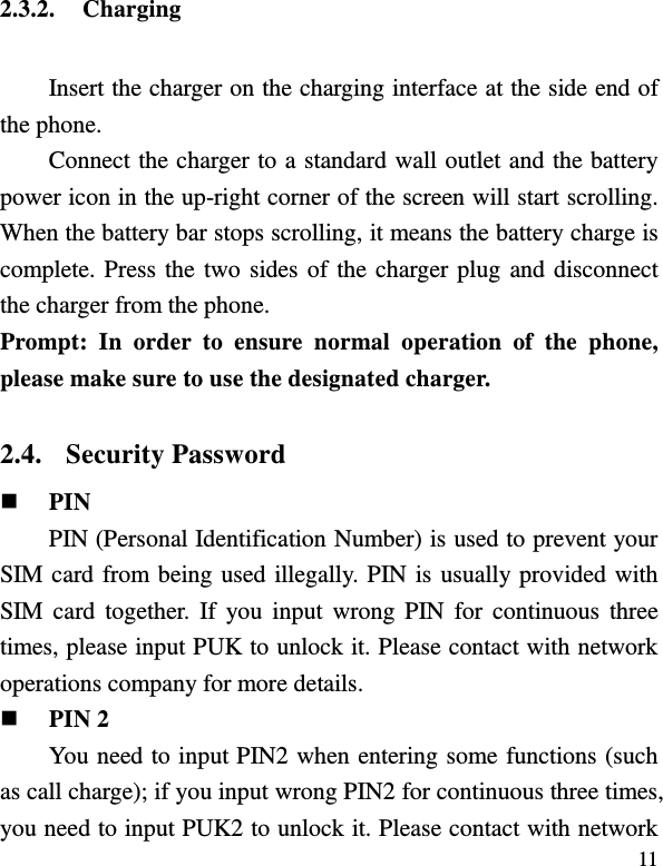  11 2.3.2. Charging Insert the charger on the charging interface at the side end of the phone.   Connect the charger to a standard wall outlet and the battery power icon in the up-right corner of the screen will start scrolling. When the battery bar stops scrolling, it means the battery charge is complete. Press the two sides of the charger plug and disconnect the charger from the phone. Prompt:  In  order  to  ensure  normal  operation  of  the  phone, please make sure to use the designated charger.  2.4. Security Password  PIN   PIN (Personal Identification Number) is used to prevent your SIM card from being used illegally. PIN is usually provided with SIM card  together. If you input  wrong PIN  for  continuous three times, please input PUK to unlock it. Please contact with network operations company for more details.    PIN 2 You need to input PIN2 when entering some functions (such as call charge); if you input wrong PIN2 for continuous three times, you need to input PUK2 to unlock it. Please contact with network 