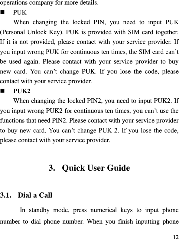  12 operations company for more details.  PUK When  changing  the  locked  PIN,  you  need  to  input  PUK (Personal Unlock Key). PUK is provided with SIM card together. If it is not provided, please contact with your service provider. If you input wrong PUK for continuous ten times, the SIM card can’t be  used  again.  Please  contact  with  your  service  provider  to  buy new  card.  You  can’t  change  PUK.  If  you  lose  the  code,  please contact with your service provider.    PUK2     When changing the locked PIN2, you need to input PUK2. If you input wrong PUK2 for continuous ten times, you can’t use the functions that need PIN2. Please contact with your service provider to buy  new  card.  You  can’t change  PUK 2. If you lose  the  code, please contact with your service provider. 3. Quick User Guide   3.1. Dial a Call In  standby  mode,  press  numerical  keys  to  input  phone number  to  dial  phone  number.  When  you  finish  inputting  phone 