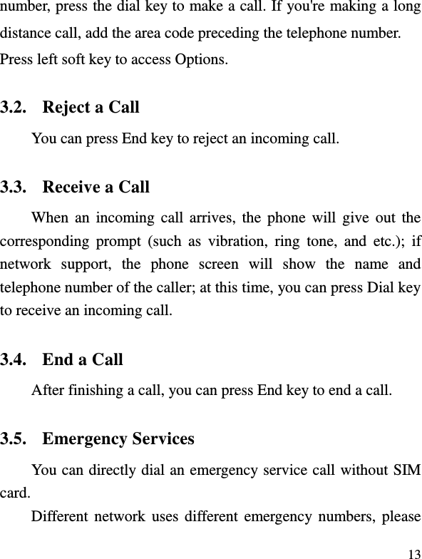  13 number, press the dial key to make a call. If you&apos;re making a long distance call, add the area code preceding the telephone number. Press left soft key to access Options. 3.2. Reject a Call You can press End key to reject an incoming call.   3.3. Receive a Call When an  incoming call arrives,  the  phone  will give out the corresponding  prompt  (such  as  vibration,  ring  tone,  and  etc.);  if network  support,  the  phone  screen  will  show  the  name  and telephone number of the caller; at this time, you can press Dial key to receive an incoming call.   3.4. End a Call After finishing a call, you can press End key to end a call.     3.5. Emergency Services You can directly dial an emergency service call without SIM card.   Different network uses different  emergency numbers,  please 