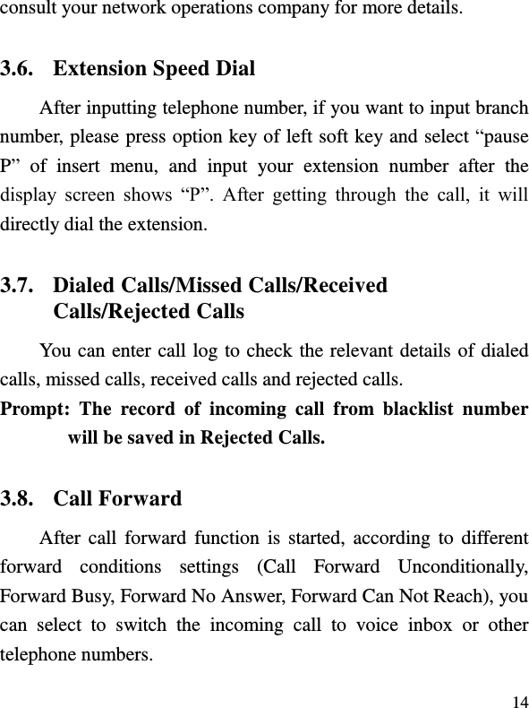  14 consult your network operations company for more details.     3.6. Extension Speed Dial   After inputting telephone number, if you want to input branch number, please press option key of left soft key and select “pause P”  of  insert  menu,  and  input  your  extension  number  after  the display  screen  shows  “P”.  After  getting  through  the  call,  it  will directly dial the extension.   3.7. Dialed Calls/Missed Calls/Received Calls/Rejected Calls You can enter call log to check the relevant details of dialed calls, missed calls, received calls and rejected calls.   Prompt:  The  record  of  incoming  call  from  blacklist  number will be saved in Rejected Calls.   3.8. Call Forward After call forward function  is  started, according  to  different forward  conditions  settings  (Call  Forward  Unconditionally, Forward Busy, Forward No Answer, Forward Can Not Reach), you can  select  to  switch  the  incoming  call  to  voice  inbox  or  other telephone numbers.   