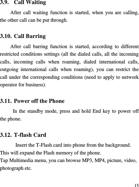  15 3.9. Call Waiting After call  waiting  function  is  started, when  you  are  calling, the other call can be put through.   3.10. Call Barring After  call  barring  function  is  started,  according  to  different restricted conditions settings (all the dialed calls, all the incoming calls,  incoming  calls  when  roaming,  dialed  international  calls, outgoing  international  calls  when  roaming),  you  can  restrict  the call under the corresponding conditions (need to apply to network operator for business).   3.11. Power off the Phone In the standby mode, press and hold End key to power off the phone.   3.12. T-flash Card Insert the T-Flash card into phone from the background. This will expand the Flash memory of the phone. Tap Multimedia menu, you can browse MP3, MP4, picture, video, photograph etc. 