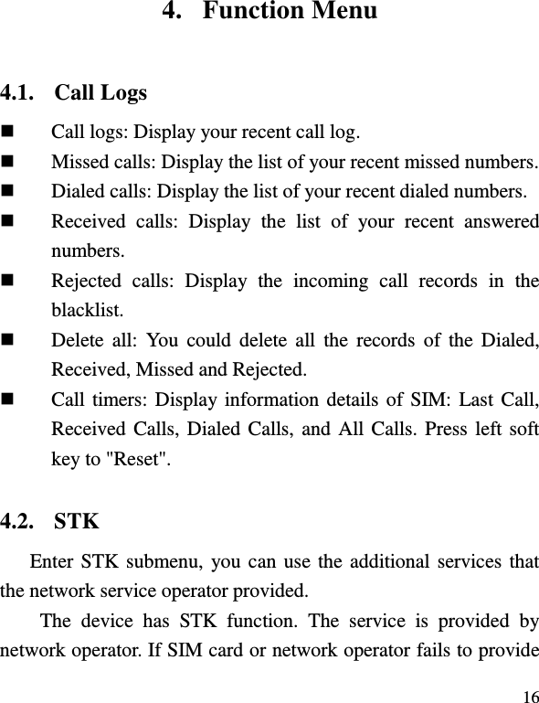  16 4. Function Menu 4.1. Call Logs  Call logs: Display your recent call log.  Missed calls: Display the list of your recent missed numbers.  Dialed calls: Display the list of your recent dialed numbers.  Received  calls:  Display  the  list  of  your  recent  answered numbers.    Rejected  calls:  Display  the  incoming  call  records  in  the blacklist.  Delete  all:  You  could delete  all  the  records  of  the  Dialed, Received, Missed and Rejected.  Call timers: Display information details of SIM: Last Call, Received Calls, Dialed Calls, and All Calls. Press left soft key to &quot;Reset&quot;. 4.2. STK Enter STK submenu, you can use the additional services that the network service operator provided. The  device  has  STK  function.  The  service  is  provided  by network operator. If SIM card or network operator fails to provide 