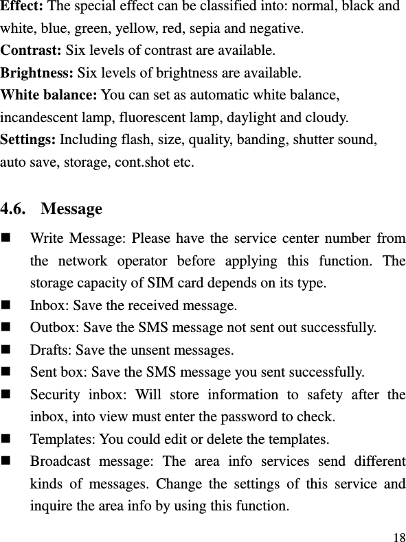  18 Effect: The special effect can be classified into: normal, black and white, blue, green, yellow, red, sepia and negative.   Contrast: Six levels of contrast are available.  Brightness: Six levels of brightness are available. White balance: You can set as automatic white balance, incandescent lamp, fluorescent lamp, daylight and cloudy. Settings: Including flash, size, quality, banding, shutter sound, auto save, storage, cont.shot etc. 4.6. Message  Write Message: Please have the service center number from the  network  operator  before  applying  this  function.  The storage capacity of SIM card depends on its type.  Inbox: Save the received message.  Outbox: Save the SMS message not sent out successfully.  Drafts: Save the unsent messages.  Sent box: Save the SMS message you sent successfully.  Security  inbox:  Will  store  information  to  safety  after  the inbox, into view must enter the password to check.  Templates: You could edit or delete the templates.  Broadcast  message:  The  area  info  services  send  different kinds  of  messages.  Change  the  settings  of  this  service  and inquire the area info by using this function. 