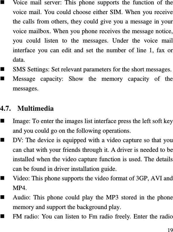  19  Voice  mail  server:  This  phone  supports  the  function  of  the voice mail. You could choose either SIM. When you receive the calls from others, they could give you a message in your voice mailbox. When you phone receives the message notice, you  could  listen  to  the  messages. Under  the  voice  mail interface  you  can  edit  and  set  the  number  of  line  1,  fax  or data.    SMS Settings: Set relevant parameters for the short messages.  Message  capacity:  Show  the  memory  capacity  of  the messages. 4.7. Multimedia  Image: To enter the images list interface press the left soft key and you could go on the following operations.  DV: The device is equipped with a video capture so that you can chat with your friends through it. A driver is needed to be installed when the video capture function is used. The details can be found in driver installation guide.  Video: This phone supports the video format of 3GP, AVI and MP4.  Audio: This phone could play  the  MP3 stored in the phone memory and support the background play.  FM radio: You can listen to Fm radio freely. Enter the radio 