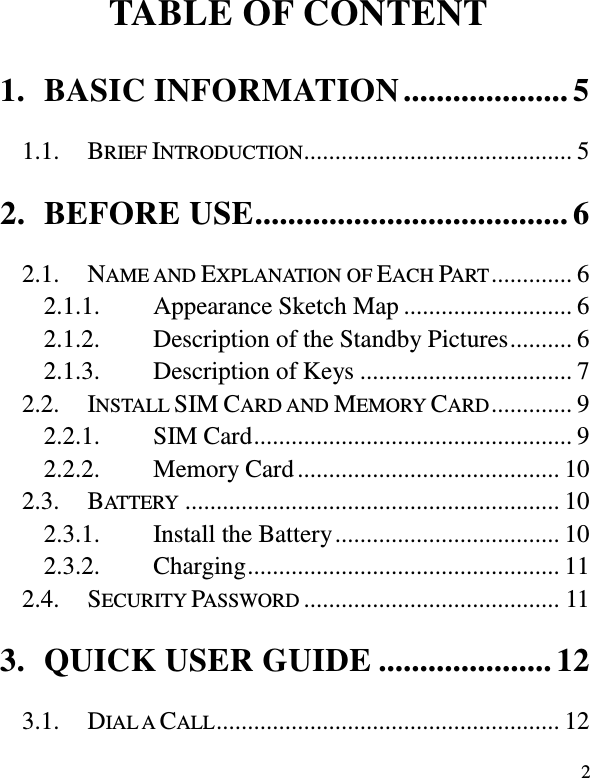  2            TABLE OF CONTENT 1. BASIC INFORMATION .................... 5 1.1. BRIEF INTRODUCTION ........................................... 5 2. BEFORE USE ...................................... 6 2.1. NAME AND EXPLANATION OF EACH PART ............. 6 2.1.1. Appearance Sketch Map ........................... 6 2.1.2. Description of the Standby Pictures .......... 6 2.1.3. Description of Keys .................................. 7 2.2. INSTALL SIM CARD AND MEMORY CARD ............. 9 2.2.1. SIM Card ................................................... 9 2.2.2. Memory Card .......................................... 10 2.3. BATTERY ............................................................ 10 2.3.1. Install the Battery .................................... 10 2.3.2. Charging .................................................. 11 2.4. SECURITY PASSWORD ......................................... 11 3. QUICK USER GUIDE ..................... 12 3.1. DIAL A CALL ....................................................... 12 