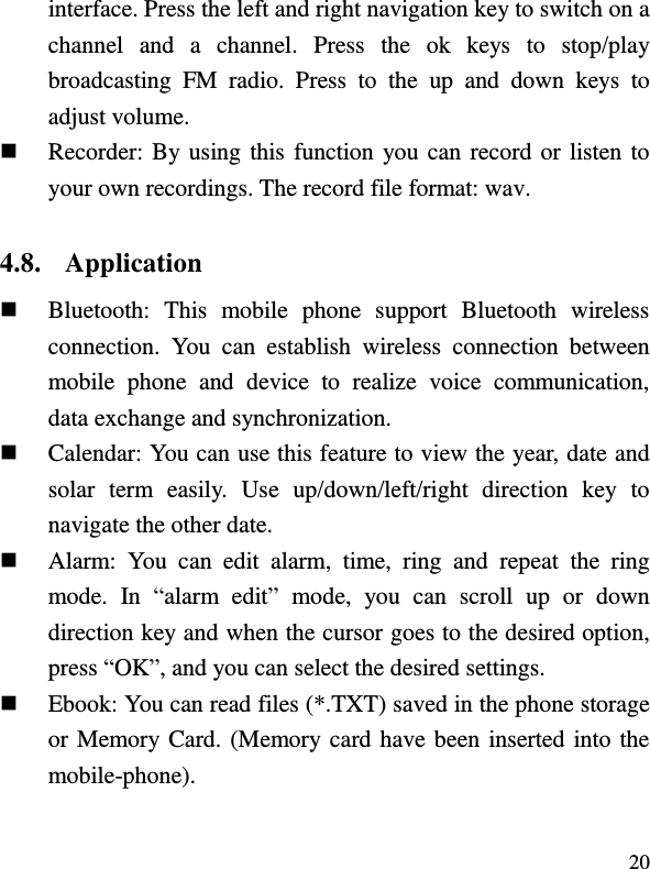  20 interface. Press the left and right navigation key to switch on a channel  and  a  channel.  Press  the  ok  keys  to  stop/play broadcasting  FM  radio.  Press  to  the  up  and  down  keys  to adjust volume.  Recorder: By using this function you can record or listen to your own recordings. The record file format: wav. 4.8. Application  Bluetooth:  This  mobile  phone  support  Bluetooth  wireless connection.  You  can  establish  wireless  connection  between mobile  phone  and  device  to  realize  voice  communication, data exchange and synchronization.  Calendar: You can use this feature to view the year, date and solar  term  easily.  Use  up/down/left/right  direction  key  to navigate the other date.  Alarm:  You  can  edit  alarm,  time,  ring  and  repeat  the  ring mode.  In  “alarm  edit”  mode,  you  can  scroll  up  or  down direction key and when the cursor goes to the desired option, press “OK”, and you can select the desired settings.  Ebook: You can read files (*.TXT) saved in the phone storage or Memory Card. (Memory card have been inserted into the mobile-phone). 