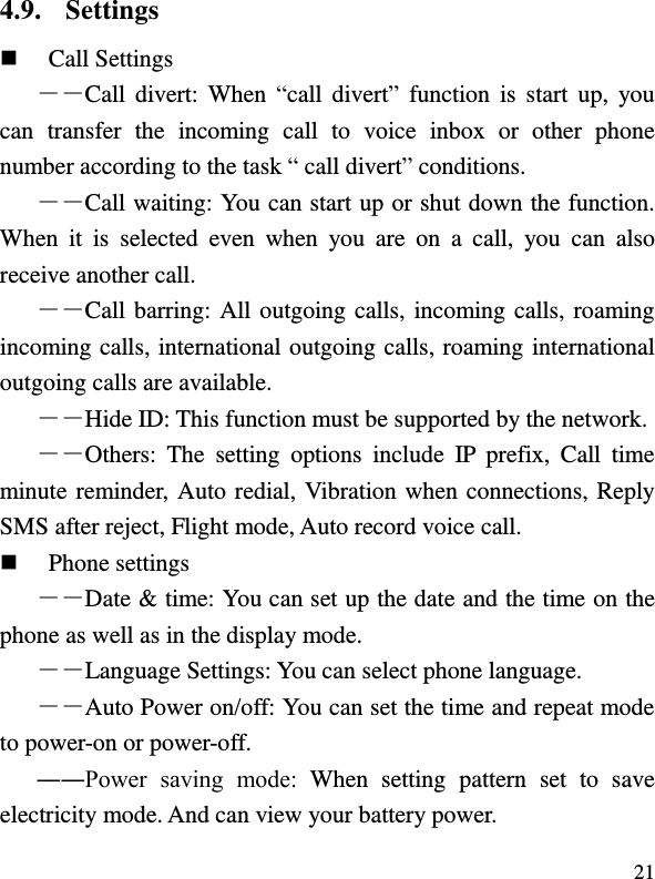  21 4.9. Settings  Call Settings ――Call divert:  When  “call  divert”  function  is  start  up,  you can  transfer  the  incoming  call  to  voice  inbox  or  other  phone number according to the task “ call divert” conditions. ――Call waiting: You can start up or shut down the function. When  it  is  selected  even  when  you  are  on  a  call,  you  can  also receive another call. ――Call barring: All outgoing calls, incoming calls, roaming incoming calls, international outgoing calls, roaming international outgoing calls are available. ――Hide ID: This function must be supported by the network. ――Others:  The  setting  options  include  IP  prefix,  Call  time minute reminder, Auto redial, Vibration when connections, Reply SMS after reject, Flight mode, Auto record voice call.  Phone settings ――Date &amp; time: You can set up the date and the time on the phone as well as in the display mode. ――Language Settings: You can select phone language. ――Auto Power on/off: You can set the time and repeat mode to power-on or power-off. ――Power  saving  mode:  When  setting  pattern  set  to  save electricity mode. And can view your battery power.   