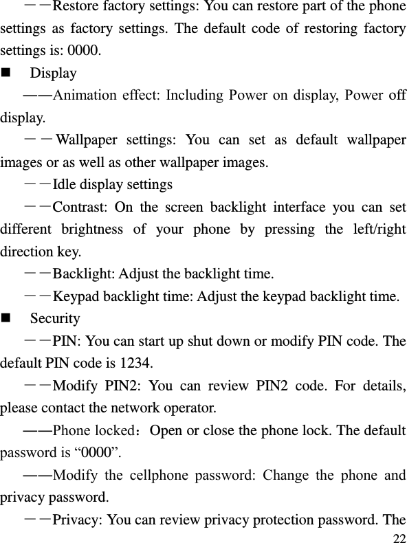  22 ――Restore factory settings: You can restore part of the phone settings as  factory settings. The  default code of restoring  factory settings is: 0000.  Display ――Animation effect: Including Power on display, Power off display. ――Wallpaper  settings:  You  can  set  as  default  wallpaper images or as well as other wallpaper images. ――Idle display settings ――Contrast:  On  the  screen  backlight  interface  you  can  set different  brightness  of  your  phone  by  pressing  the  left/right direction key. ――Backlight: Adjust the backlight time. ――Keypad backlight time: Adjust the keypad backlight time.  Security ――PIN: You can start up shut down or modify PIN code. The default PIN code is 1234. ――Modify  PIN2:  You  can  review  PIN2  code.  For  details, please contact the network operator. ――Phone locked：Open or close the phone lock. The default password is “0000”. ――Modify  the  cellphone  password:  Change  the  phone  and privacy password. ――Privacy: You can review privacy protection password. The 