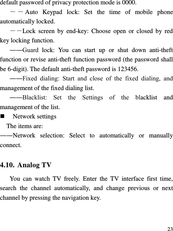  23 default password of privacy protection mode is 0000. ――Auto  Keypad  lock:  Set  the  time  of  mobile  phone automatically locked. ――Lock screen  by  end-key: Choose  open  or  closed  by  red key locking function. ――Guard  lock:  You  can  start  up  or  shut  down  anti-theft function or revise anti-theft function password (the password shall be 6-digit). The default anti-theft password is 123456. ――Fixed  dialing:  Start  and  close  of  the  fixed  dialing,  and management of the fixed dialing list. ――Blacklist:  Set  the  Settings  of  the  blacklist  and management of the list.  Network settings The items are:   ――Network  selection:  Select  to  automatically  or  manually connect. 4.10. Analog TV You  can  watch  TV  freely.  Enter  the  TV  interface  first  time, search  the  channel  automatically,  and  change  previous  or  next channel by pressing the navigation key. 