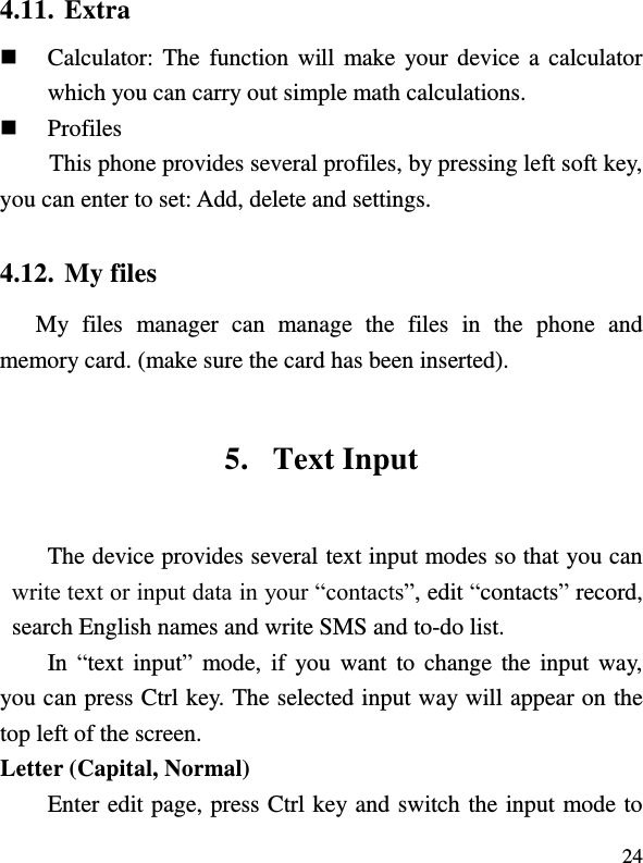  24 4.11. Extra  Calculator: The function will make your device a calculator which you can carry out simple math calculations.  Profiles This phone provides several profiles, by pressing left soft key, you can enter to set: Add, delete and settings. 4.12. My files My  files  manager  can  manage  the  files  in  the  phone  and memory card. (make sure the card has been inserted). 5. Text Input The device provides several text input modes so that you can write text or input data in your “contacts”, edit “contacts” record, search English names and write SMS and to-do list. In “text  input”  mode, if  you  want  to  change the input way, you can press Ctrl key. The selected input way will appear on the top left of the screen. Letter (Capital, Normal) Enter edit page, press Ctrl key and switch the input mode to 