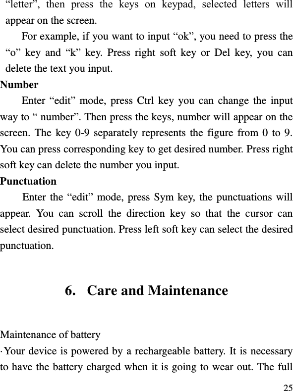  25 “letter”,  then  press  the  keys  on  keypad,  selected  letters  will appear on the screen. For example, if you want to input “ok”, you need to press the “o”  key  and  “k”  key.  Press  right  soft  key  or  Del  key,  you  can delete the text you input. Number Enter “edit” mode, press Ctrl key you can  change the input way to “ number”. Then press the keys, number will appear on the screen. The key 0-9 separately represents the figure from 0 to 9. You can press corresponding key to get desired number. Press right soft key can delete the number you input. Punctuation Enter the “edit” mode, press Sym key, the punctuations will appear.  You  can  scroll  the  direction  key  so  that  the  cursor  can select desired punctuation. Press left soft key can select the desired punctuation. 6. Care and Maintenance Maintenance of battery ·Your device is powered by a rechargeable battery. It is necessary to have the battery charged when it is going to wear out. The full 