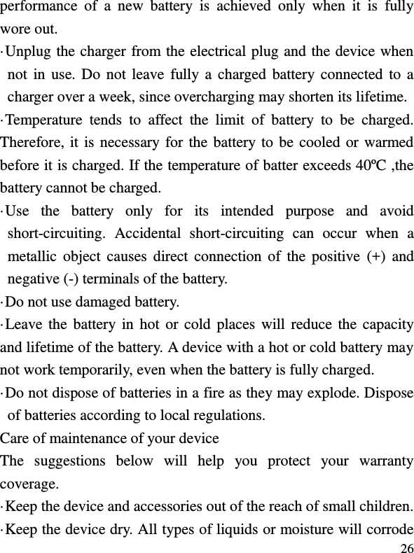  26 performance  of  a  new  battery  is  achieved  only  when  it  is  fully wore out. ·Unplug the charger from the electrical plug and the device when not in use. Do  not  leave fully a  charged battery connected to  a charger over a week, since overcharging may shorten its lifetime. ·Temperature  tends  to  affect  the  limit  of  battery  to  be  charged. Therefore, it is necessary for the battery to be cooled or warmed before it is charged. If the temperature of batter exceeds 40ºC ,the battery cannot be charged. ·Use  the  battery  only  for  its  intended  purpose  and  avoid short-circuiting.  Accidental  short-circuiting  can  occur  when  a metallic  object  causes  direct  connection of  the positive  (+)  and negative (-) terminals of the battery.   ·Do not use damaged battery. ·Leave the battery in  hot  or  cold  places  will reduce the capacity and lifetime of the battery. A device with a hot or cold battery may not work temporarily, even when the battery is fully charged. ·Do not dispose of batteries in a fire as they may explode. Dispose of batteries according to local regulations. Care of maintenance of your device The  suggestions  below  will  help  you  protect  your  warranty coverage.   ·Keep the device and accessories out of the reach of small children. ·Keep the device dry. All types of liquids or moisture will corrode 