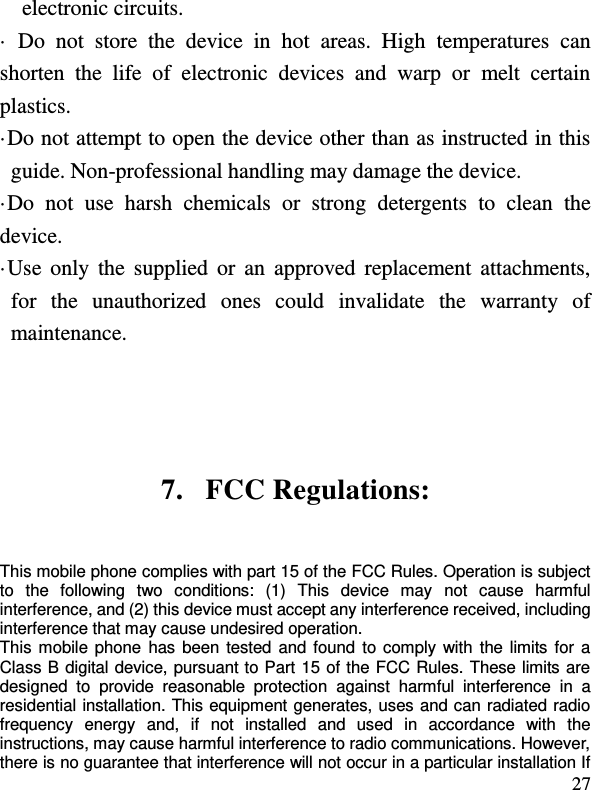  27 electronic circuits. ·  Do  not  store  the  device  in  hot  areas.  High  temperatures  can shorten  the  life  of  electronic  devices  and  warp  or  melt  certain plastics. ·Do not attempt to open the device other than as instructed in this guide. Non-professional handling may damage the device. ·Do  not  use  harsh  chemicals  or  strong  detergents  to  clean  the device. ·Use  only the  supplied or  an  approved  replacement attachments, for  the  unauthorized  ones  could  invalidate  the  warranty  of maintenance.   7. FCC Regulations: This mobile phone complies with part 15 of the FCC Rules. Operation is subject to  the  following  two  conditions:  (1)  This  device  may  not  cause  harmful interference, and (2) this device must accept any interference received, including interference that may cause undesired operation. This mobile phone  has been tested and found to comply with  the  limits for  a Class B digital device, pursuant to Part 15 of the FCC Rules. These limits are designed  to  provide  reasonable  protection  against  harmful  interference  in  a residential installation. This equipment generates, uses and can radiated radio frequency  energy  and,  if  not  installed  and  used  in  accordance  with  the instructions, may cause harmful interference to radio communications. However, there is no guarantee that interference will not occur in a particular installation If 