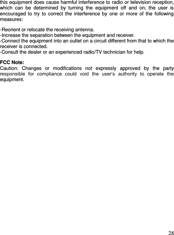  28 this equipment does cause harmful interference to radio or television reception, which  can  be  determined  by  turning  the  equipment  off  and  on,  the  user  is encouraged to  try to  correct the  interference by one or more of the following measures:    -Reorient or relocate the receiving antenna. -Increase the separation between the equipment and receiver. -Connect the equipment into an outlet on a circuit different from that to which the receiver is connected. -Consult the dealer or an experienced radio/TV technician for help.   FFCCCC  NNoottee::  Caution:  Changes  or  modifications  not  expressly  approved  by  the  party responsible  for  compliance  could  void  the  user‘s  authority  to  operate  the equipment. 