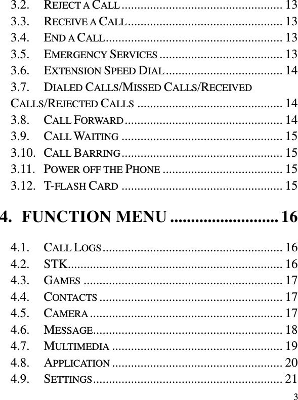  3 3.2. REJECT A CALL ................................................... 13 3.3. RECEIVE A CALL ................................................. 13 3.4. END A CALL ........................................................ 13 3.5. EMERGENCY SERVICES ....................................... 13 3.6. EXTENSION SPEED DIAL ..................................... 14 3.7. DIALED CALLS/MISSED CALLS/RECEIVED CALLS/REJECTED CALLS .............................................. 14 3.8. CALL FORWARD .................................................. 14 3.9. CALL WAITING ................................................... 15 3.10. CALL BARRING ................................................... 15 3.11. POWER OFF THE PHONE ...................................... 15 3.12. T-FLASH CARD ................................................... 15 4. FUNCTION MENU .......................... 16 4.1. CALL LOGS ......................................................... 16 4.2. STK.................................................................... 16 4.3. GAMES ............................................................... 17 4.4. CONTACTS .......................................................... 17 4.5. CAMERA ............................................................. 17 4.6. MESSAGE ............................................................ 18 4.7. MULTIMEDIA ...................................................... 19 4.8. APPLICATION ...................................................... 20 4.9. SETTINGS ............................................................ 21 