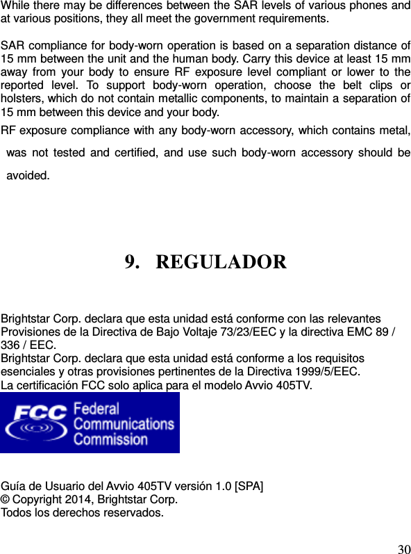  30 While there may be differences between the SAR levels of various phones and at various positions, they all meet the government requirements.  SAR compliance for body-worn operation is based on a separation distance of 15 mm between the unit and the human body. Carry this device at least 15 mm away from  your body  to  ensure RF  exposure level  compliant or  lower to  the reported  level.  To  support  body-worn  operation,  choose  the  belt  clips  or holsters, which do not contain metallic components, to maintain a separation of 15 mm between this device and your body.   RF exposure compliance with any body-worn accessory, which contains metal, was  not  tested  and  certified,  and  use  such  body-worn  accessory should  be avoided.  9. REGULADOR Brightstar Corp. declara que esta unidad está conforme con las relevantes Provisiones de la Directiva de Bajo Voltaje 73/23/EEC y la directiva EMC 89 / 336 / EEC. Brightstar Corp. declara que esta unidad está conforme a los requisitos esenciales y otras provisiones pertinentes de la Directiva 1999/5/EEC. La certificación FCC solo aplica para el modelo Avvio 405TV.    Guía de Usuario del Avvio 405TV versión 1.0 [SPA] © Copyright 2014, Brightstar Corp. Todos los derechos reservados.  