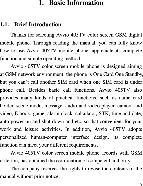  5 1. Basic Information 1.1. Brief Introduction Thanks for selecting Avvio 405TV color screen GSM digital mobile  phone.  Through reading the  manual,  you can  fully  know how  to  use  Avvio 405TV  mobile  phone,  appreciate its  complete function and simple operating method.   Avvio 405TV color screen mobile phone is designed aiming at GSM network environment; the phone is One Card One Standby, but you can`t call another SIM card when one SIM card is under phone  call.  Besides  basic  call  functions,  Avvio  405TV  also provides  many  kinds  of  practical  functions,  such  as  name  card holder, scene mode, message, audio and video player, camera and video, E-book, game, alarm clock, calculator, STK, time and date, auto power-on and shut-down and etc. so that convenient for your work  and  leisure  activities.  In  addition,  Avvio  405TV  adopts personalized  human-computer  interface  design,  its  complete function can meet your different requirements.       Avvio 405TV color screen mobile phone accords with GSM criterion, has obtained the certification of competent authority.   The company reserves the rights to revise the contents of the manual without prior notice.   