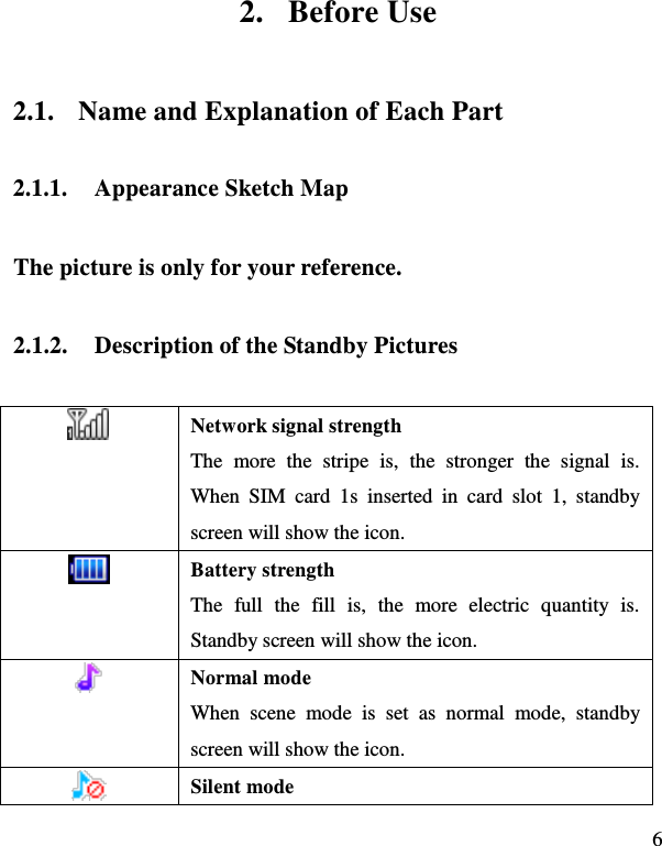  6 2. Before Use 2.1. Name and Explanation of Each Part 2.1.1. Appearance Sketch Map   The picture is only for your reference. 2.1.2. Description of the Standby Pictures  Network signal strength The  more  the  stripe  is,  the  stronger  the  signal  is. When  SIM  card  1s  inserted  in  card  slot  1,  standby screen will show the icon.  Battery strength The  full  the  fill  is,  the  more  electric  quantity  is. Standby screen will show the icon.      Normal mode When  scene  mode  is  set  as  normal  mode,  standby screen will show the icon.  Silent mode 