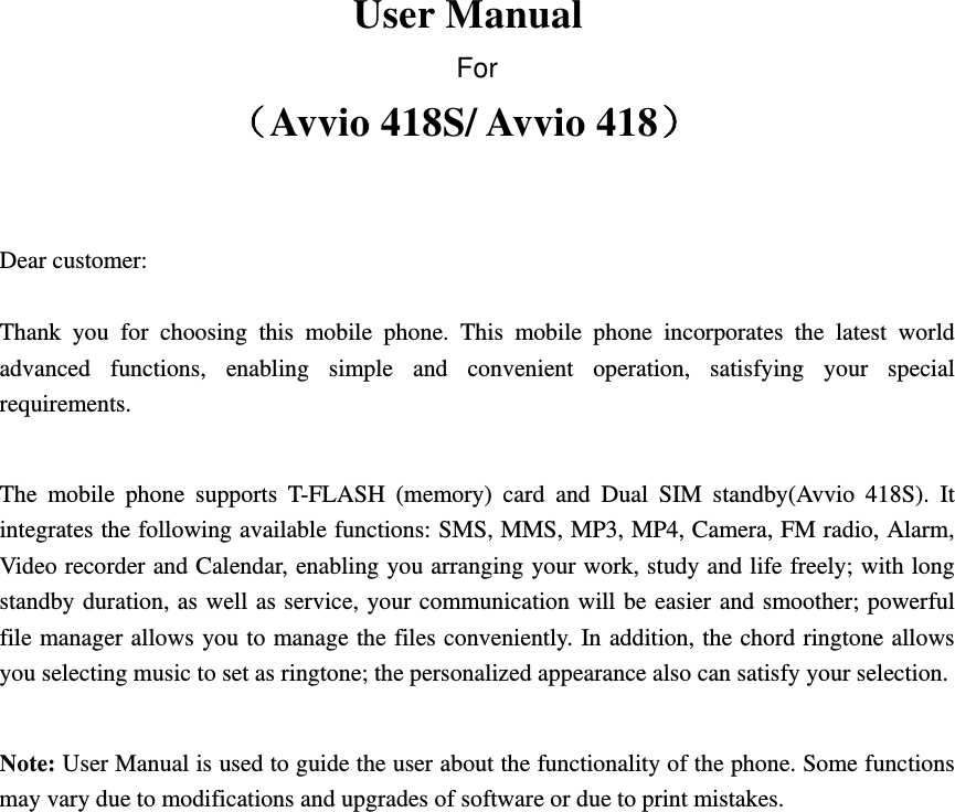 User Manual For Avvio 418S/ Avvio 418   Dear customer: Thank you for choosing this mobile phone. This mobile phone incorporates the latest world advanced functions, enabling simple and convenient operation, satisfying your special requirements.  The mobile phone supports T-FLASH (memory) card and Dual SIM standby(Avvio 418S). It integrates the following available functions: SMS, MMS, MP3, MP4, Camera, FM radio, Alarm, Video recorder and Calendar, enabling you arranging your work, study and life freely; with long standby duration, as well as service, your communication will be easier and smoother; powerful file manager allows you to manage the files conveniently. In addition, the chord ringtone allows you selecting music to set as ringtone; the personalized appearance also can satisfy your selection. Note: User Manual is used to guide the user about the functionality of the phone. Some functions may vary due to modifications and upgrades of software or due to print mistakes.                             