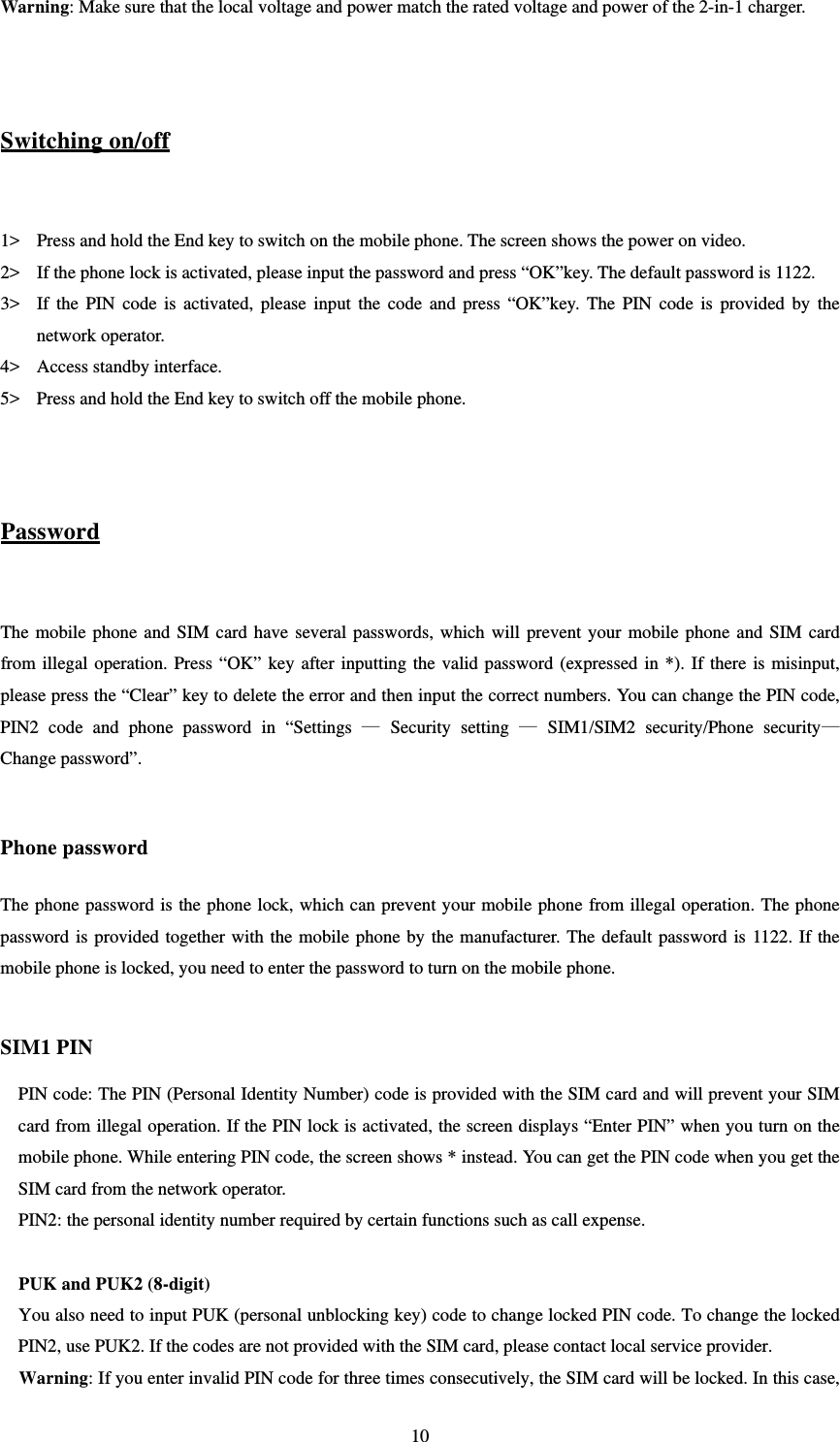   10Warning: Make sure that the local voltage and power match the rated voltage and power of the 2-in-1 charger.     Switching on/off  1&gt; Press and hold the End key to switch on the mobile phone. The screen shows the power on video.   2&gt; If the phone lock is activated, please input the password and press “OK”key. The default password is 1122. 3&gt; If the PIN code is activated, please input the code and press “OK”key. The PIN code is provided by the network operator.   4&gt; Access standby interface.   5&gt; Press and hold the End key to switch off the mobile phone.     Password  The mobile phone and SIM card have several passwords, which will prevent your mobile phone and SIM card from illegal operation. Press “OK” key after inputting the valid password (expressed in *). If there is misinput, please press the “Clear” key to delete the error and then input the correct numbers. You can change the PIN code, PIN2 code and phone password in “Settings — Security setting — SIM1/SIM2 security/Phone security—Change password”.    Phone password The phone password is the phone lock, which can prevent your mobile phone from illegal operation. The phone password is provided together with the mobile phone by the manufacturer. The default password is 1122. If the mobile phone is locked, you need to enter the password to turn on the mobile phone.    SIM1 PIN   PIN code: The PIN (Personal Identity Number) code is provided with the SIM card and will prevent your SIM card from illegal operation. If the PIN lock is activated, the screen displays “Enter PIN” when you turn on the mobile phone. While entering PIN code, the screen shows * instead. You can get the PIN code when you get the SIM card from the network operator.   PIN2: the personal identity number required by certain functions such as call expense.    PUK and PUK2 (8-digit) You also need to input PUK (personal unblocking key) code to change locked PIN code. To change the locked PIN2, use PUK2. If the codes are not provided with the SIM card, please contact local service provider.   Warning: If you enter invalid PIN code for three times consecutively, the SIM card will be locked. In this case, 